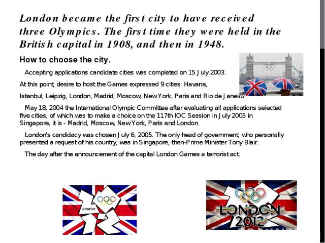 London became the first city to have received three Olympics. The first time they were held in the British capital in 1908, and then in 1948. How to choose the city. Accepting applications candidate cities was completed on 15 July 2003. At this poin…