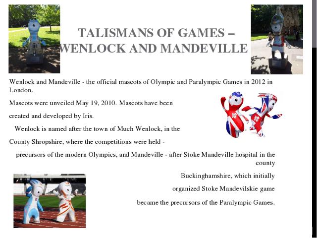 TALISMANS OF GAMES – WENLOCK AND MANDEVILLE Wenlock and Mandeville - the official mascots of Olympic and Paralympic Games in 2012 in London. Mascots were unveiled May 19, 2010. Mascots have been created and developed by Iris.   Wenlock is named afte…