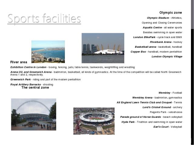 Olympic zone Olympic Stadium - Athletics, Opening and Closing Ceremonies Aquatic Centre - all water sports Besides swimming in open water London BikePark - cycle track and BMX Riverbank Arena - hockey Basketball arena - basketball, handball Copper B…