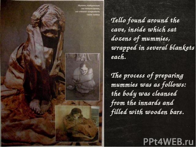 Tello found around the cave, inside which sat dozens of mummies, wrapped in several blankets each. The process of preparing mummies was as follows: the body was cleansed from the innards and filled with wooden bars.