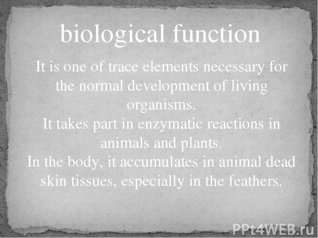 biological function It is one of trace elements necessary for the normal development of living organisms. It takes part in enzymatic reactions in animals and plants. In the body, it accumulates in animal dead skin tissues, especially in the feathers.