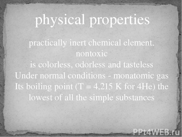 physical properties practically inert chemical element. nontoxic is colorless, odorless and tasteless Under normal conditions - monatomic gas Its boiling point (T = 4,215 K for 4He) the lowest of all the simple substances