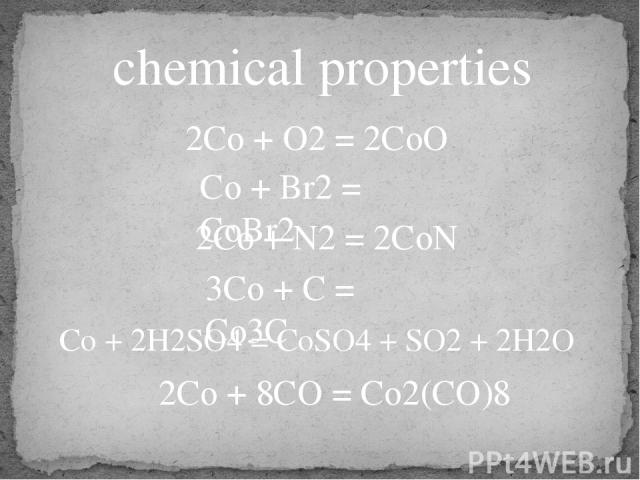 chemical properties 2Co + O2 = 2CoO Co + Br2 = CoBr2 2Co + N2 = 2CoN 3Co + C = Co3C Co + 2H2SO4 = CoSO4 + SO2 + 2H2O 2Co + 8CO = Co2(CO)8