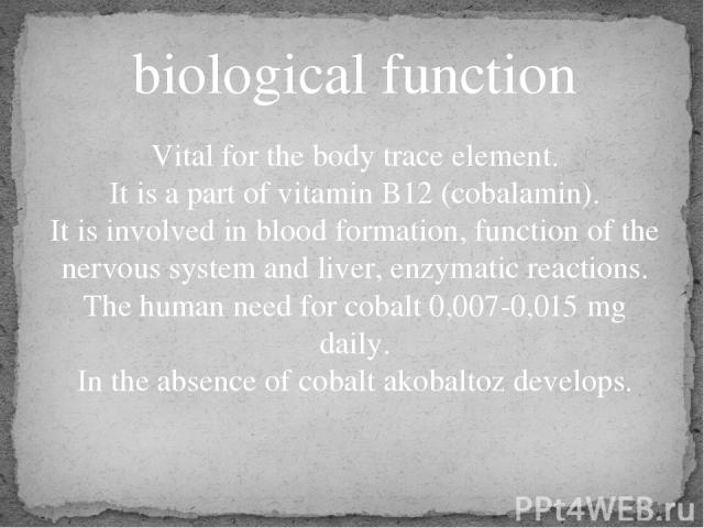 biological function Vital for the body trace element. It is a part of vitamin B12 (cobalamin). It is involved in blood formation, function of the nervous system and liver, enzymatic reactions. The human need for cobalt 0,007-0,015 mg daily. In the a…