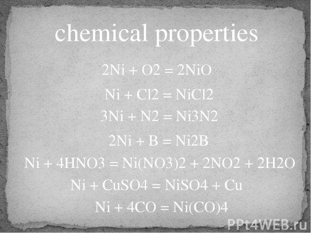 chemical properties 2Ni + O2 = 2NiO 3Ni + N2 = Ni3N2 2Ni + B = Ni2B Ni + 4HNO3 = Ni(NO3)2 + 2NO2 + 2H2O Ni + CuSO4 = NiSO4 + Cu Ni + 4CO = Ni(CO)4 Ni + Cl2 = NiCl2