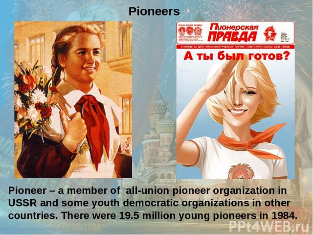 Pioneer – a member of all-union pioneer organization in USSR and some youth democratic organizations in other countries. There were 19.5 million young pioneers in 1984. Pioneers