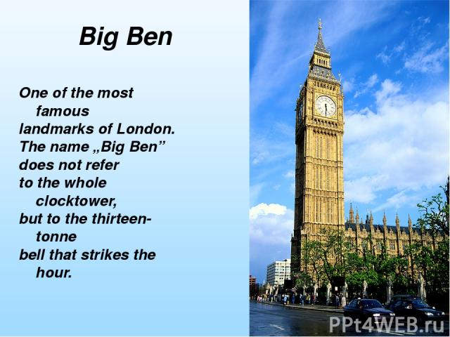 One of the most famous landmarks of London. The name „Big Ben” does not refer to the whole clocktower, but to the thirteen-tonne bell that strikes the hour. Big Ben