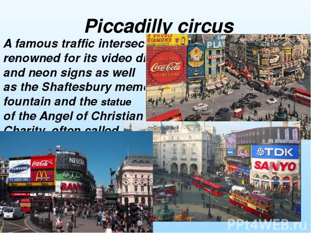 A famous traffic intersection renowned for its video display and neon signs as well as the Shaftesbury memorial fountain and the statue of the Angel of Christian Charity, often called „Eros”. Piccadilly circus
