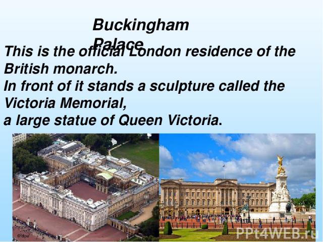 This is the official London residence of the British monarch. In front of it stands a sculpture called the Victoria Memorial, a large statue of Queen Victoria. Buckingham Palace