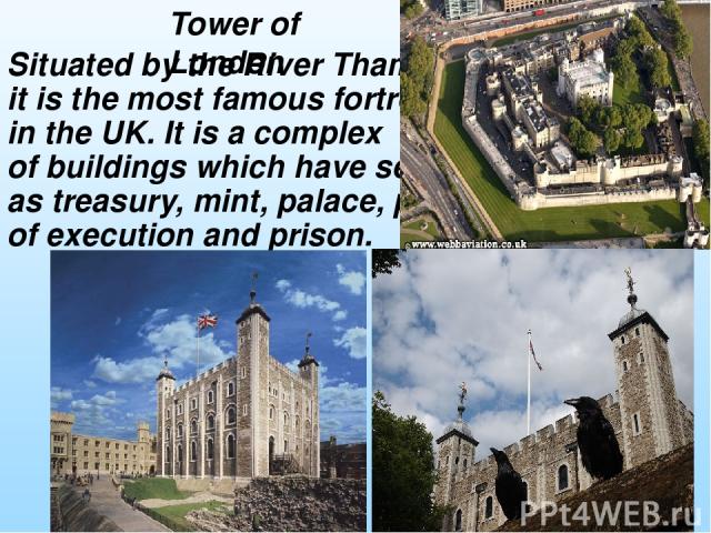 Situated by the River Thames, it is the most famous fortress in the UK. It is a complex of buildings which have served as treasury, mint, palace, place of execution and prison. Tower of London