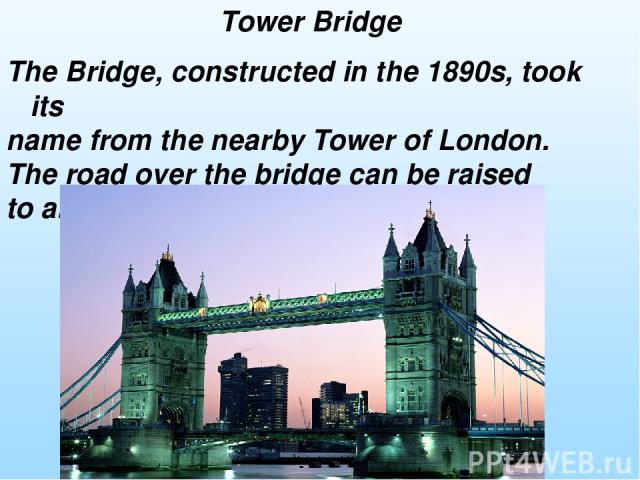 The Bridge, constructed in the 1890s, took its name from the nearby Tower of London. The road over the bridge can be raised to allow ships to pass through. Tower Bridge