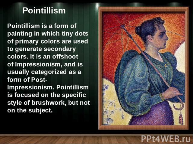 Pointillism is a form of painting in which tiny dots of primary colors are used to generate secondary colors. It is an offshoot of Impressionism, and is usually categorized as a form of Post-Impressionism. Pointillism is focused on the specific styl…