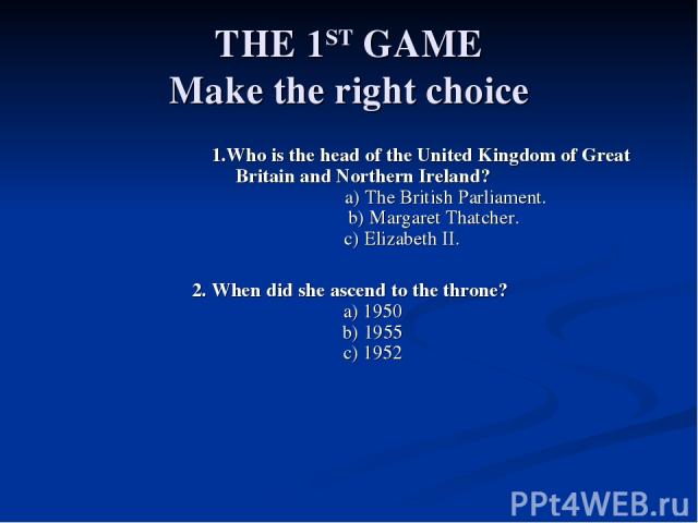 THE 1ST GAME Make the right choice 1.Who is the head of the United Kingdom of Great Britain and Northern Ireland? a) The British Parliament. b) Margaret Thatcher. c) Elizabeth II. 2. When did she ascend to the throne? a) 1950 b) 1955 c) 1952