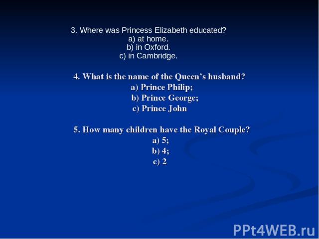 4. What is the name of the Queen’s husband? a) Prince Philip; b) Prince George; c) Prince John 5. How many children have the Royal Couple? a) 5; b) 4; c) 2 3. Where was Princess Elizabeth educated? a) at home. b) in Oxford. c) in Cambridge.