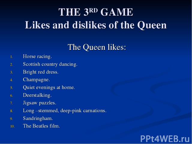 THE 3RD GAME Likes and dislikes of the Queen The Queen likes: Horse racing. Scottish country dancing. Bright red dress. Champagne. Quiet evenings at home. Deerstalking. Jigsaw puzzles. Long –stemmed, deep-pink carnations. Sandringham. The Beatles film.