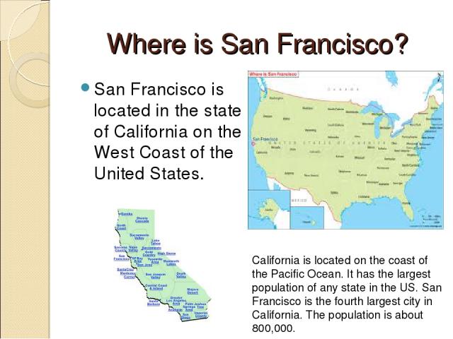 Where is San Francisco? San Francisco is located in the state of California on the West Coast of the United States. California is located on the coast of the Pacific Ocean. It has the largest population of any state in the US. San Francisco is the f…
