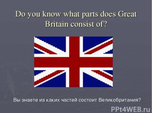 Do you know what parts does Great Britain consist of? Вы знаете из каких частей