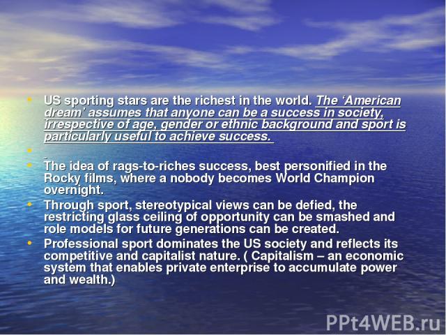 US sporting stars are the richest in the world. The ‘American dream’ assumes that anyone can be a success in society, irrespective of age, gender or ethnic background and sport is particularly useful to achieve success. The idea of rags-to-riches su…