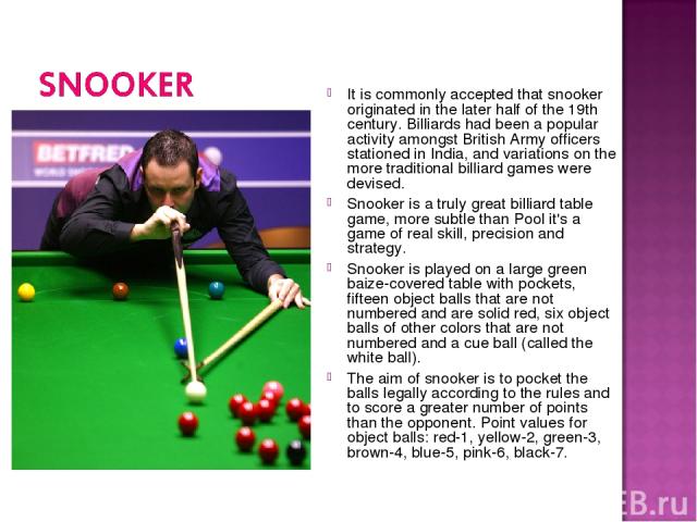 It is commonly accepted that snooker originated in the later half of the 19th century. Billiards had been a popular activity amongst British Army officers stationed in India, and variations on the more traditional billiard games were devised. Snooke…