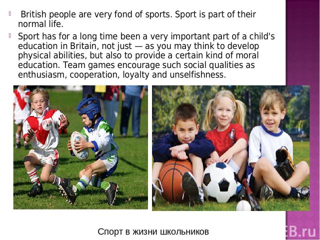 British people are very fond of sports. Sport is part of their normal life. Sport has for a long time been a very important part of a child's education in Britain, not just — as you may think to develop physical abilities, but also to provide a cert…