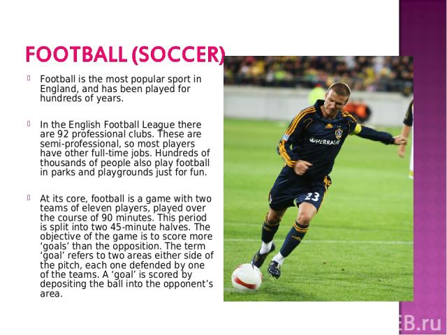 Football is the most popular sport in England, and has been played for hundreds of years. In the English Football League there are 92 professional clubs. These are semi-professional, so most players have other full-time jobs. Hundreds of thousands o…