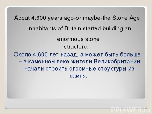 About 4.600 years ago-or maybe-the Stone Age inhabitants of Britain started building an enormous stone structure. Около 4,600 лет назад, а может быть больше – в каменном веке жители Великобритании начали строить огромные структуры из камня.