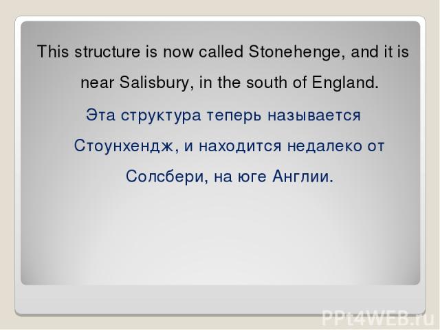 This structure is now called Stonehenge, and it is near Salisbury, in the south of England. Эта структура теперь называется Стоунхендж, и находится недалеко от Солсбери, на юге Англии.