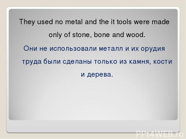 They used no metal and the it tools were made only of stone, bone and wood. Они не использовали металл и их орудия труда были сделаны только из камня, кости и дерева.