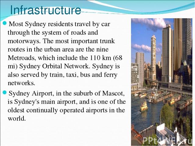 Infrastructure Most Sydney residents travel by car through the system of roads and motorways. The most important trunk routes in the urban area are the nine Metroads, which include the 110 km (68 mi) Sydney Orbital Network. Sydney is also served by …