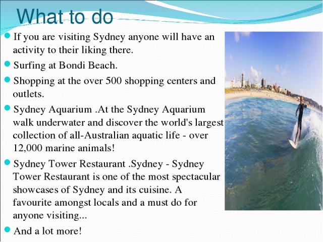 What to do If you are visiting Sydney anyone will have an activity to their liking there. Surfing at Bondi Beach. Shopping at the over 500 shopping centers and outlets. Sydney Aquarium .At the Sydney Aquarium walk underwater and discover the world's…