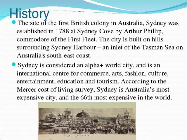History The site of the first British colony in Australia, Sydney was established in 1788 at Sydney Cove by Arthur Phillip, commodore of the First Fleet. The city is built on hills surrounding Sydney Harbour – an inlet of the Tasman Sea on Australia…