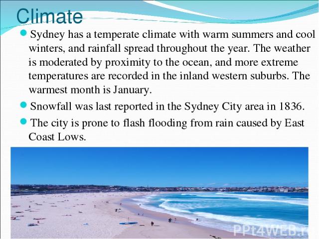 Climate Sydney has a temperate climate with warm summers and cool winters, and rainfall spread throughout the year. The weather is moderated by proximity to the ocean, and more extreme temperatures are recorded in the inland western suburbs. The war…