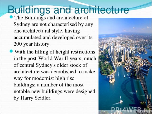Buildings and architecture The Buildings and architecture of Sydney are not characterised by any one architectural style, having accumulated and developed over its 200 year history. With the lifting of height restrictions in the post-World War II ye…