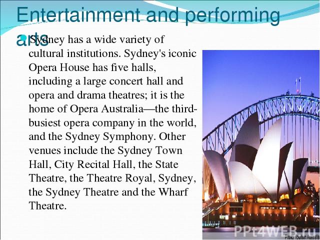 Entertainment and performing arts Sydney has a wide variety of cultural institutions. Sydney's iconic Opera House has five halls, including a large concert hall and opera and drama theatres; it is the home of Opera Australia—the third-busiest opera …