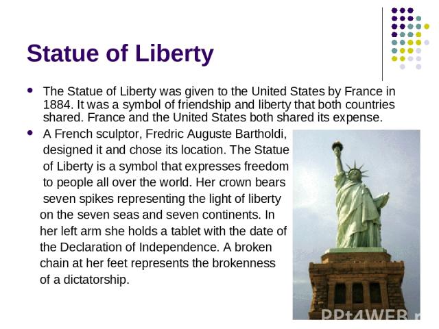 Statue of Liberty The Statue of Liberty was given to the United States by France in 1884. It was a symbol of friendship and liberty that both countries shared. France and the United States both shared its expense. A French sculptor, Fredric Auguste …