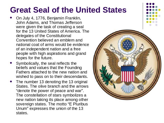 Great Seal of the United States On July 4, 1776, Benjamin Franklin, John Adams, and Thomas Jefferson were given the task of creating a seal for the 13 United States of America. The delegates of the Constitutional Convention believed an emblem and na…