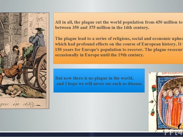All in all, the plague cut the world population from 450 million to between 350 and 375 million in the 14th century. The plague lead to a series of religious, social and economic upheavals which had profound effects on the course of European history…