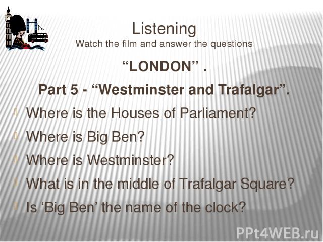 Listening Watch the film and answer the questions “LONDON” . Part 5 - “Westminster and Trafalgar”. Where is the Houses of Parliament? Where is Big Ben? Where is Westminster? What is in the middle of Trafalgar Square? Is ‘Big Ben’ the name of the clock?