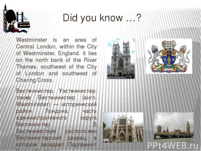 Did you know …? Westminster is an area of Central London, within the City of Westminster, England. It lies on the north bank of the River Thames, southwest of the City of London and southwest of Charing Cross. Ве стминистер, Уэ стминистер, также Вес…