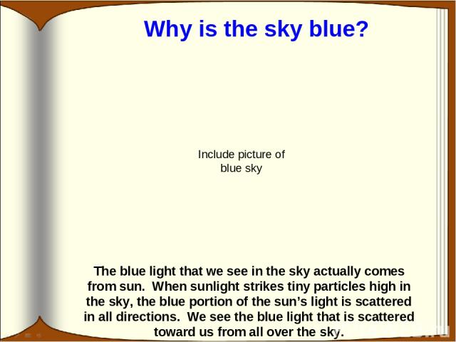 The blue light that we see in the sky actually comes from sun. When sunlight strikes tiny particles high in the sky, the blue portion of the sun’s light is scattered in all directions. We see the blue light that is scattered toward us from all over …
