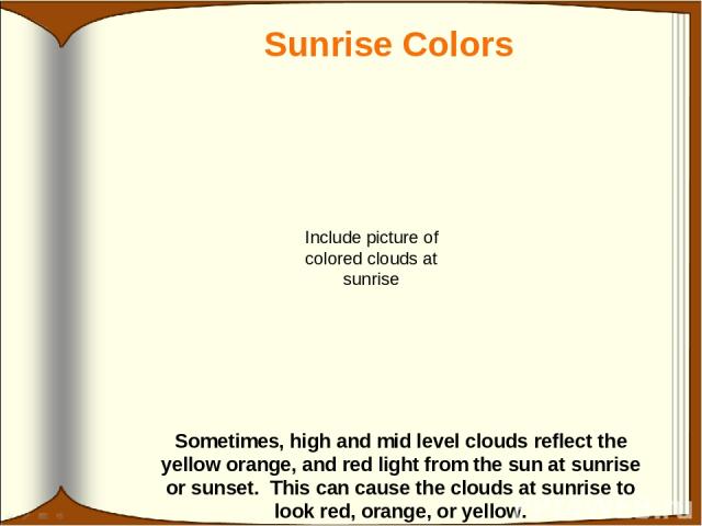 Sunrise Colors Sometimes, high and mid level clouds reflect the yellow orange, and red light from the sun at sunrise or sunset. This can cause the clouds at sunrise to look red, orange, or yellow. Include picture of colored clouds at sunrise