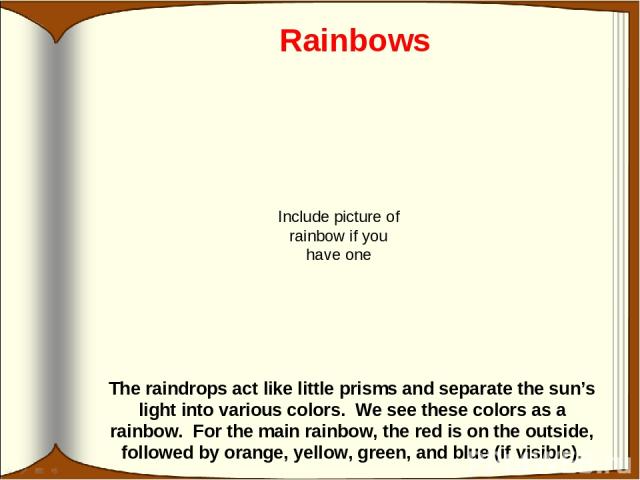 Rainbows The raindrops act like little prisms and separate the sun’s light into various colors. We see these colors as a rainbow. For the main rainbow, the red is on the outside, followed by orange, yellow, green, and blue (if visible). Include pict…