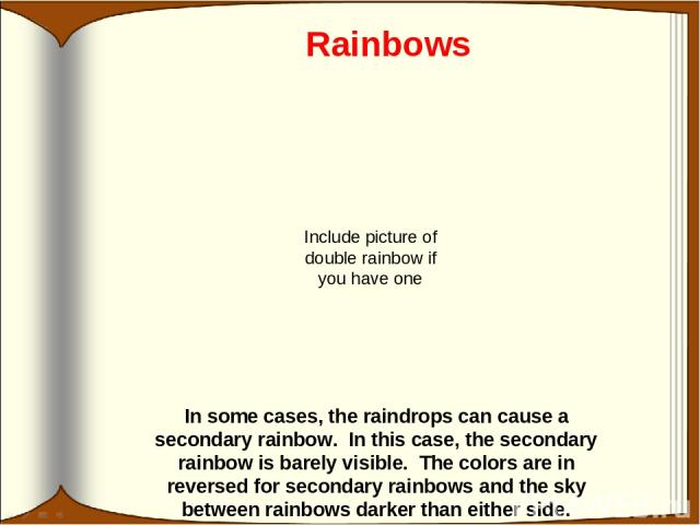 Rainbows In some cases, the raindrops can cause a secondary rainbow. In this case, the secondary rainbow is barely visible. The colors are in reversed for secondary rainbows and the sky between rainbows darker than either side. Include picture of do…