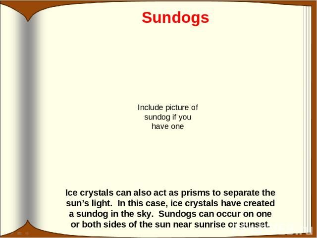 Sundogs Ice crystals can also act as prisms to separate the sun’s light. In this case, ice crystals have created a sundog in the sky. Sundogs can occur on one or both sides of the sun near sunrise or sunset. Include picture of sundog if you have one