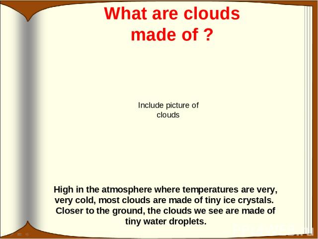 What are clouds made of ? High in the atmosphere where temperatures are very, very cold, most clouds are made of tiny ice crystals. Closer to the ground, the clouds we see are made of tiny water droplets. Include picture of clouds