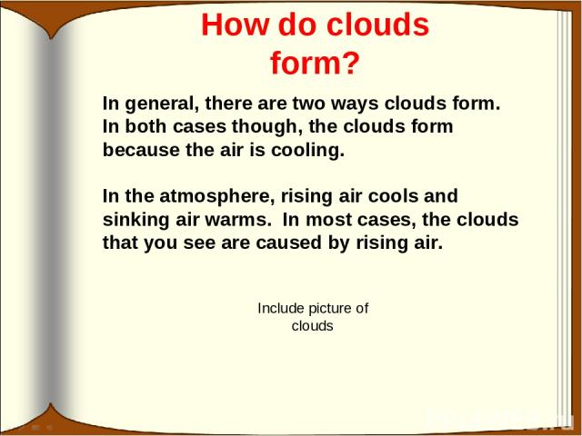 How do clouds form? In general, there are two ways clouds form. In both cases though, the clouds form because the air is cooling. In the atmosphere, rising air cools and sinking air warms. In most cases, the clouds that you see are caused by rising …