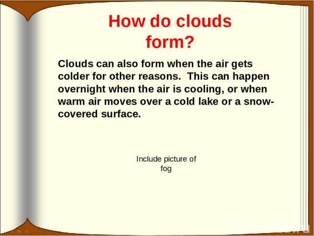 How do clouds form? Clouds can also form when the air gets colder for other reasons. This can happen overnight when the air is cooling, or when warm air moves over a cold lake or a snow-covered surface. Include picture of fog
