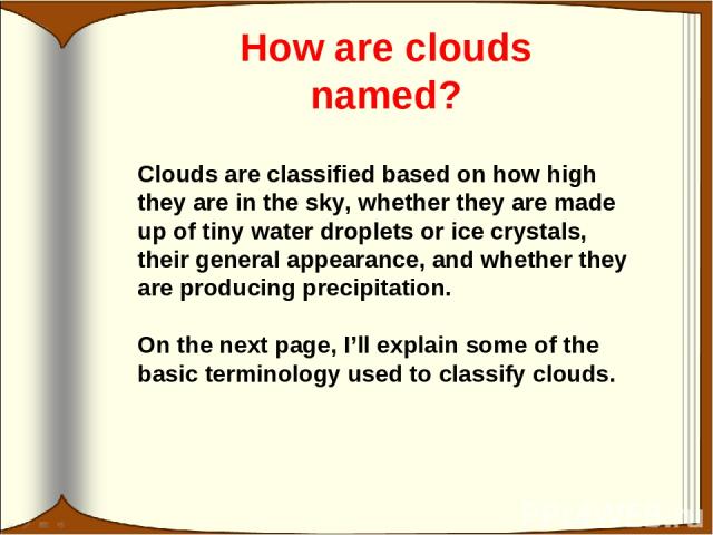 How are clouds named? Clouds are classified based on how high they are in the sky, whether they are made up of tiny water droplets or ice crystals, their general appearance, and whether they are producing precipitation. On the next page, I’ll explai…
