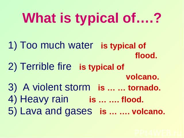 What is typical of….? 1) Too much water is typical of flood. 2) Terrible fire is typical of volcano. 3) A violent storm is … … tornado. 4) Heavy rain is … …. flood. 5) Lava and gases is … …. volcano.