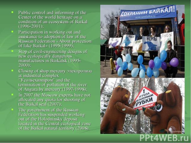Public control and informing of the Center of the world heritage on a condition of an ecosystem of Baikal (1996-2001); Participation in working out and assistance to adoption of law of the Russian Federation «About protection of lake Baikal» (1995-1…